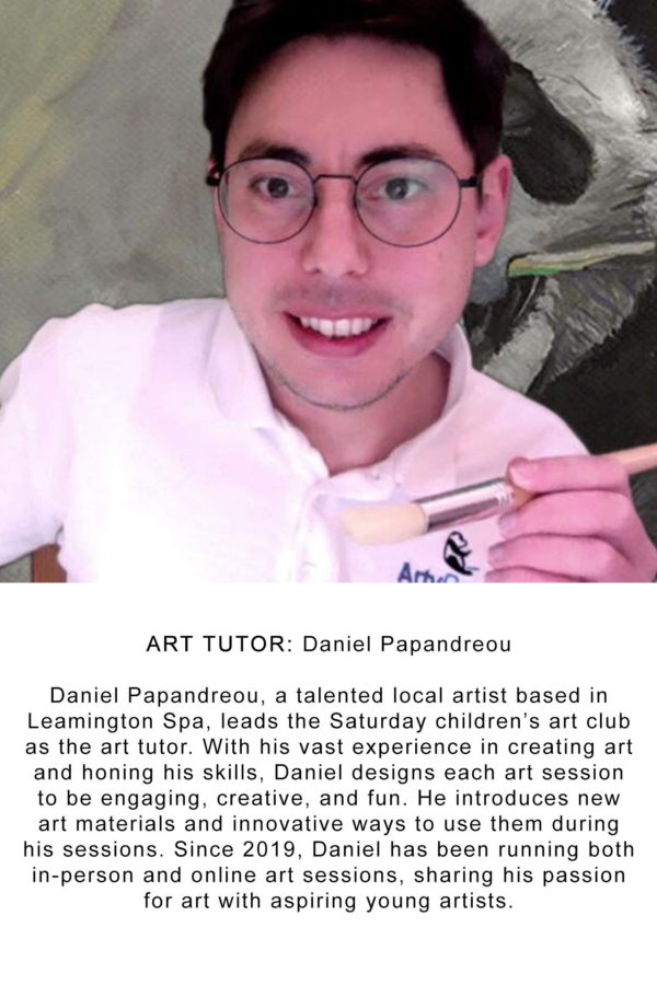 ART TUTOR: Daniel Papandreou Daniel Papandreou, a talented local artist based in Leamington Spa, leads the Saturday children’s art club as the art tutor. With his vast experience in creating art and honing his skills, Daniel designs each art session to be engaging, creative, and fun. He introduces new art materials and innovative ways to use them during his sessions. Since 2019, Daniel has been running both in-person and online art sessions, sharing his passion for art with aspiring young artists.